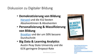 Diskussion zu Digitaler Bildung
@kmittlboeck zli_phwien
• Demokratisierung von Bildung
Harvard und die 412 besten
Absolventinnen & Absolventen
• Personalisierung & Massifizierung
von Bildung
Brooklyn und der um 50% bessere
Durchschnitt
• Big Data & Learning Analytics
Austin Peay State University und die
61% geringere Dropout-Rate
https://www.bertelsmann-
stiftung.de/de/unsere-
projekte/teilhabe-in-einer-
digitalisierten-
welt/projektthemen/projektthemen-
buch/
 