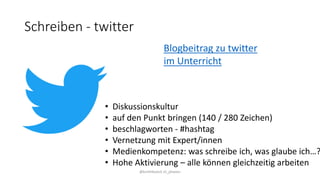 Schreiben - twitter
@kmittlboeck zli_phwien
Blogbeitrag zu twitter
im Unterricht
• Diskussionskultur
• auf den Punkt bringen (140 / 280 Zeichen)
• beschlagworten - #hashtag
• Vernetzung mit Expert/innen
• Medienkompetenz: was schreibe ich, was glaube ich…?
• Hohe Aktivierung – alle können gleichzeitig arbeiten
 