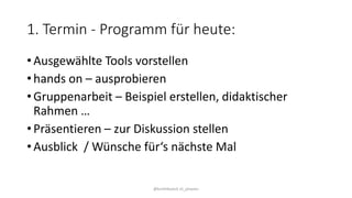 1. Termin - Programm für heute:
• Ausgewählte Tools vorstellen
• hands on – ausprobieren
• Gruppenarbeit – Beispiel erstellen, didaktischer
Rahmen …
• Präsentieren – zur Diskussion stellen
• Ausblick / Wünsche für‘s nächste Mal
@kmittlboeck zli_phwien
 