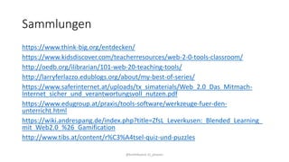 Sammlungen
https://www.think-big.org/entdecken/
https://www.kidsdiscover.com/teacherresources/web-2-0-tools-classroom/
http://oedb.org/ilibrarian/101-web-20-teaching-tools/
http://larryferlazzo.edublogs.org/about/my-best-of-series/
https://www.saferinternet.at/uploads/tx_simaterials/Web_2.0_Das_Mitmach-
Internet_sicher_und_verantwortungsvoll_nutzen.pdf
https://www.edugroup.at/praxis/tools-software/werkzeuge-fuer-den-
unterricht.html
https://wiki.andrespang.de/index.php?title=ZfsL_Leverkusen:_Blended_Learning_
mit_Web2.0_%26_Gamification
http://www.tibs.at/content/r%C3%A4tsel-quiz-und-puzzles
@kmittlboeck zli_phwien
 