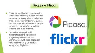 Picasa o Flickr
 Flickr es un sitio web que permite
almacenar, ordenar, buscar, vender
y compartir fotografías o videos en
línea, a través de internet. Cuenta
con una comunidad de usuarios que
comparten fotografías y videos
creados por ellos mismos.
 Picasa fue una aplicación
informática para edición de
imágenes y además es una
herramienta web para organizar,
visualizar editar y compartir
fotografías digitales.
 