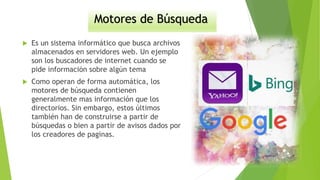 Motores de Búsqueda
 Es un sistema informático que busca archivos
almacenados en servidores web. Un ejemplo
son los buscadores de internet cuando se
pide información sobre algún tema
 Como operan de forma automática, los
motores de búsqueda contienen
generalmente mas información que los
directorios. Sin embargo, estos últimos
también han de construirse a partir de
búsquedas o bien a partir de avisos dados por
los creadores de paginas.
 