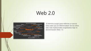 Web 2.0
El término surgió para referirse a nuevos
sitios web que se diferenciaban de los sitios
web más tradicionales englobados bajo la
denominación Web 1.0.
 