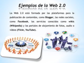 Ejemplos de la Web 2.0
La Web 2.0 está formada por las plataformas para la
publicación de contenidos, como Blogger, las redes sociales,
como Facebook, los servicios conocidos como wikis
(Wikipedia) y los portales de alojamiento de fotos, audio o
vídeos (Flickr, YouTube).
 