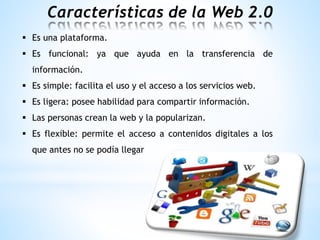 Características de la Web 2.0
 Es una plataforma.
 Es funcional: ya que ayuda en la transferencia de
información.
 Es simple: facilita el uso y el acceso a los servicios web.
 Es ligera: posee habilidad para compartir información.
 Las personas crean la web y la popularizan.
 Es flexible: permite el acceso a contenidos digitales a los
que antes no se podía llegar
 