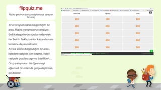 flipquiz.me
Riziko şeklinde soru cevaplamaya yarayan
bir araç
Yine bireysel olarak beğendiğim bir
araç, Riziko yarışmasına benziyor.
Belli kategorilerde sorular ekleyerek
her birinin farklı puanlar kazandırması
temeline dayanmaktadır.
Ayrıca sitenin beğendiğim bir aracı,
listeden rastgele isim seçme, listeyi
rastgele gruplara ayırma özellikleri…
Grup yarışmaları ile öğrenmeyi
eğlenceli bir ortamda gerçekleştirmek
için birebir.
 