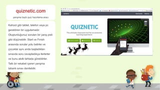 quiznetic.com
yarışma bazlı quiz hazırlama aracı
Kahoot gibi tablet, telefon veya pc
gerektiren bir uygulamadır.
Oluşturduğunuz soruları bir yarış pisti
gibi düşünebilir. Start ve Finish
arasında sorular yolu belirler ve
çocuklar aynı anda başladıkları
sınavda soru cevapladıkça ilerlerler
ve bunu akıllı tahtada görebilirler.
Tatlı bir rekabet içeren yarışma
tabanlı sınav denilebilir.
 