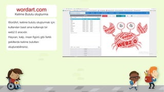 wordart.com
Kelime Bulutu oluşturma
WordArt, kelime bulutu oluşturmak için
kullanılan basit ama kullanışlı bir
web2.0 aracıdır.
Hayvan, kalp, insan figürü gibi farklı
şekillerde kelime bulutları
oluşturabilirsiniz.
 