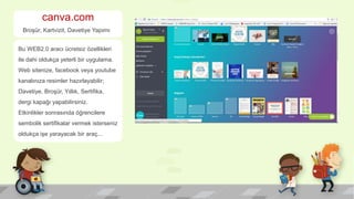 canva.com
Broşür, Kartvizit, Davetiye Yapımı
Bu WEB2.0 aracı ücretsiz özellikleri
ile dahi oldukça yeterli bir uygulama.
Web sitenize, facebook veya youtube
kanalınıza resimler hazırlayabilir;
Davetiye, Broşür, Yıllık, Sertifika,
dergi kapağı yapabilirsiniz.
Etkinlikler sonrasında öğrencilere
sembolik sertifikalar vermek isterseniz
oldukça işe yarayacak bir araç...
 