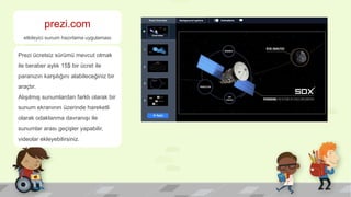 prezi.com
etkileyici sunum hazırlama uygulaması
Prezi ücretsiz sürümü mevcut olmak
ile beraber aylık 15$ bir ücret ile
paranızın karşılığını alabileceğiniz bir
araçtır.
Alışılmış sunumlardan farklı olarak bir
sunum ekranının üzerinde hareketli
olarak odaklanma davranışı ile
sunumlar arası geçişler yapabilir,
videolar ekleyebilirsiniz.
 