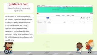 gradecam.com
Optik okuyuculu sınav hazırlama ve
değerlendirme
Bu aracımız ile Sınıflar oluşturabilir,
bu sınıflara öğrenciler ekleyebilirsiniz.
Eklediğiniz öğrenciler veya sınıflar
için optik okuyuculu test cevap
anahtarı oluşturarak sınavların
cevaplarını bu formlara aldırabilir.
Ardından ise bu sınav kağıtlarını hızlı
bir şekilde taratarak sonuçlarını analiz
edebilirsiniz
 
