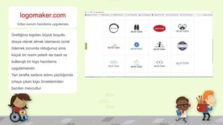 logomaker.com
Video sunum hazırlama uygulaması
Ürettiğiniz logoları büyük boyutlu
dosya olarak almak isterseniz ücret
ödemek zorunda olduğunuz ama
küçük bir resim yeterli ise basit ve
kullanışlı bir logo hazırlama
uygulamasıdır.
Yan tarafta sadece adımı yazdığımda
ortaya çıkan logo örneklerinden
bazıları mevcuttur
 