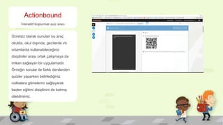 Actionbound
İnteraktif koşturmalı quiz aracı
Ücretsiz olarak sunulan bu araç
okulda, okul dışında, gezilerde vb.
ortamlarda kullanabileceğiniz
disiplinler arası ortak çalışmaya da
imkan sağlayan bir uygulamadır.
Örneğin sorular ile farklı derslerden
quizler yaparken belirlediğiniz
noktalara gitmelerini sağlayarak
beden eğitimi disiplinini de katmış
olabilirsiniz.
 