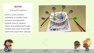 quiver
Sanal gerçeklik uygulaması
Ücretli ve ücretsiz içeriklerin
indirilebildiği ve çocukların hayal
dünyasının sanal gerçeklikle
buluştuğu harika bir uygulama…
Sadece sanal gerçekliği görme değil,
interaktif olarak quizler de içermekte
Eğitimimizde uygulamasını yapacağız
 