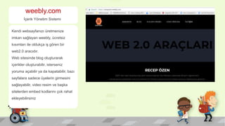 weebly.com
İçerik Yönetim Sistemi
Kendi websayfanızı üretmenize
imkan sağlayan weebly, ücretsiz
kısımları ile oldukça iş gören bir
web2.0 aracıdır.
Web sitesinde blog oluşturarak
içerikler oluşturabilir, isterseniz
yoruma açabilir ya da kapatabilir, bazı
sayfalara sadece üyelerin girmesini
sağlayabilir, video resim ve başka
sitelerden embed kodlarını çok rahat
ekleyebilirsiniz
 