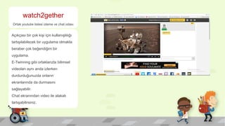 watch2gether
Ortak youtube listesi izleme ve chat odası
Açıkçası bir çok kişi için kullanışlılığı
tartışılabilecek bir uygulama olmakla
beraber çok beğendiğim bir
uygulama.
E-Twinning gibi ortaklarızla bilimsel
videoları aynı anda izlerken
durdurduğunuzda onların
ekranlarında da durmasını
sağlayabilir.
Chat ekranından video ile alakalı
tartışabilirsiniz.
 