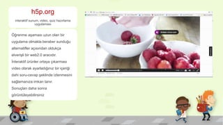 h5p.org
interaktif sunum, video, quiz hazırlama
uygulaması
Öğrenme aşaması uzun olan bir
uygulama olmakla beraber sunduğu
alternatifler açısından oldukça
elverişli bir web2.0 aracıdır.
İnteraktif ürünler ortaya çıkarması
video olarak ayarladığınız bir içeriği
dahi soru-cevap şeklinde izlenmesini
sağlamanıza imkan tanır.
Sonuçları daha sonra
görüntüleyebilirsiniz
 