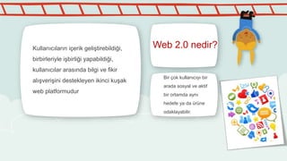 Web 2.0 nedir?Kullanıcıların içerik geliştirebildiği,
birbirleriyle işbirliği yapabildiği,
kullanıcılar arasında bilgi ve fikir
alışverişini destekleyen ikinci kuşak
web platformudur
Bir çok kullanıcıyı bir
arada sosyal ve aktif
bir ortamda aynı
hedefe ya da ürüne
odaklayabilir.
 