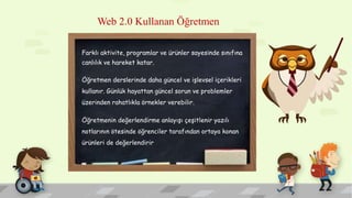 Web 2.0 Kullanan Öğretmen
Farklı aktivite, programlar ve ürünler sayesinde sınıfına
canlılık ve hareket katar.
Öğretmen derslerinde daha güncel ve işlevsel içerikleri
kullanır. Günlük hayattan güncel sorun ve problemler
üzerinden rahatlıkla örnekler verebilir.
Öğretmenin değerlendirme anlayışı çeşitlenir yazılı
notlarının ötesinde öğrenciler tarafından ortaya konan
ürünleri de değerlendirir
 