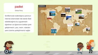padlet
Online Pano
Sınıflarınızda kullandığınız panonun
internet ortamındaki hali olarak ifade
edebileceğimiz bu uygulamadır.
öğretmen ve öğrencinin birlikte içerik
geliştirmesini, yazı, resim, videoları
pano üzerine yerleştirmenizi sağlar.
 