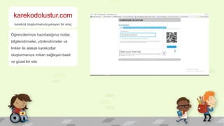 karekodolustur.com
karekod oluşturmanıza yarayan bir araç
Öğrencilerinize hazırladığınız notlar,
bilgilendirmeler, yönlendirmeler ve
linkler ile alakalı karekodlar
oluşturmanıza imkan sağlayan basit
ve güzel bir site
 