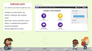 kahoot.com
Cep Telefonu veya Tablet ile eğlenceli sınav
Ürettiğiniz sorulara tablet, cep
telefonu, bilgisayar gibi araçlarla
erişilir.
Öğrenciler, ekrana yansıtılan soruyu
telefon ve tabletlerindeki Şekillere
basarak cevaplarlar.
Oldukça eğlenceli bir araçtır.
 