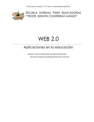 N° de Lista: 22. Grupo: 1° “A”- Fecha: 17 de Diciembre del 2018
ESCUELA NORMAL PARA EDUCADORAS
“PROFR. SERAFÍN CONTRERAS MANZO”
WEB 2.0
Aplicaciones en la educación
Asesor: Antonio Gerardo Gutiérrez Sánchez
Alumna: María Guadalupe Román Concha
 