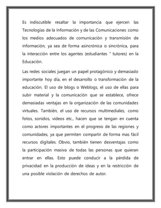 Es indiscutible resaltar la importancia que ejercen las
Tecnologías de la Información y de las Comunicaciones como
los medios adecuados de comunicación y transmisión de
información, ya sea de forma asincrónica o sincrónica, para
la interacción entre los agentes (estudiantes " tutores) en la
Educación.
Las redes sociales juegan un papel protagónico y demasiado
importante hoy día, en el desarrollo o transformación de la
educación. El uso de blogs o Weblogs, el uso de ellas para
subir material y la comunicación que se establece, ofrece
demasiadas ventajas en la organización de las comunidades
virtuales. También, el uso de recursos multimediales, como
fotos, sonidos, videos etc., hacen que se tengan en cuenta
como actores importantes en el progreso de las regiones y
comunidades, ya que permiten compartir de forma mas fácil
recursos digitales. Obvio, también tienen desventajas como
la participación masiva de todas las personas que quieran
entrar en ellas. Esto puede conducir a la pérdida de
privacidad en la producción de ideas y en la restricción de
una posible violación de derechos de autor.
 