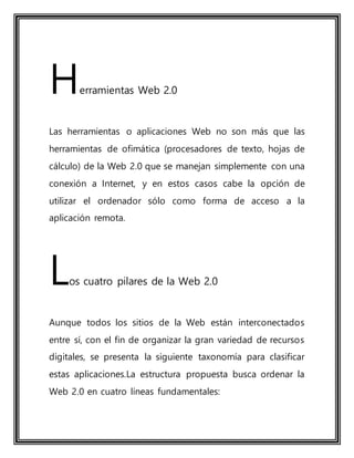 Herramientas Web 2.0
Las herramientas o aplicaciones Web no son más que las
herramientas de ofimática (procesadores de texto, hojas de
cálculo) de la Web 2.0 que se manejan simplemente con una
conexión a Internet, y en estos casos cabe la opción de
utilizar el ordenador sólo como forma de acceso a la
aplicación remota.
Los cuatro pilares de la Web 2.0
Aunque todos los sitios de la Web están interconectados
entre sí, con el fin de organizar la gran variedad de recursos
digitales, se presenta la siguiente taxonomía para clasificar
estas aplicaciones.La estructura propuesta busca ordenar la
Web 2.0 en cuatro líneas fundamentales:
 