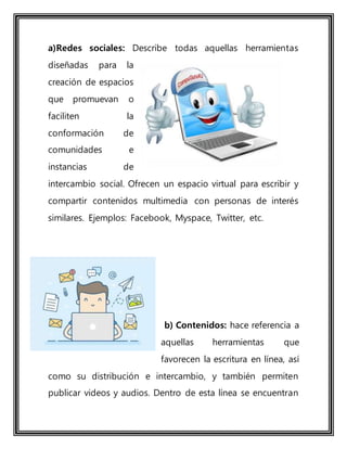 a)Redes sociales: Describe todas aquellas herramientas
diseñadas para la
creación de espacios
que promuevan o
faciliten la
conformación de
comunidades e
instancias de
intercambio social. Ofrecen un espacio virtual para escribir y
compartir contenidos multimedia con personas de interés
similares. Ejemplos: Facebook, Myspace, Twitter, etc.
b) Contenidos: hace referencia a
aquellas herramientas que
favorecen la escritura en línea, así
como su distribución e intercambio, y también permiten
publicar videos y audios. Dentro de esta línea se encuentran
 