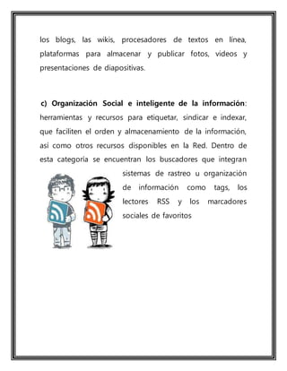 los blogs, las wikis, procesadores de textos en línea,
plataformas para almacenar y publicar fotos, videos y
presentaciones de diapositivas.
c) Organización Social e inteligente de la información:
herramientas y recursos para etiquetar, sindicar e indexar,
que faciliten el orden y almacenamiento de la información,
así como otros recursos disponibles en la Red. Dentro de
esta categoría se encuentran los buscadores que integran
sistemas de rastreo u organización
de información como tags, los
lectores RSS y los marcadores
sociales de favoritos
 