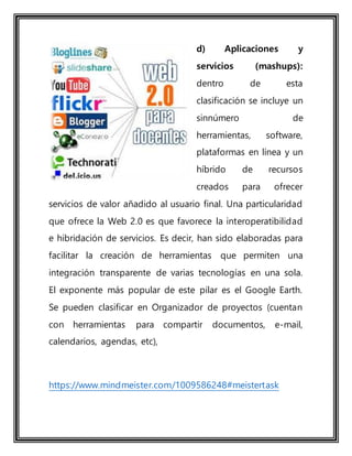 d) Aplicaciones y
servicios (mashups):
dentro de esta
clasificación se incluye un
sinnúmero de
herramientas, software,
plataformas en línea y un
híbrido de recursos
creados para ofrecer
servicios de valor añadido al usuario final. Una particularidad
que ofrece la Web 2.0 es que favorece la interoperatibilidad
e hibridación de servicios. Es decir, han sido elaboradas para
facilitar la creación de herramientas que permiten una
integración transparente de varias tecnologías en una sola.
El exponente más popular de este pilar es el Google Earth.
Se pueden clasificar en Organizador de proyectos (cuentan
con herramientas para compartir documentos, e-mail,
calendarios, agendas, etc),
https://www.mindmeister.com/1009586248#meistertask
 