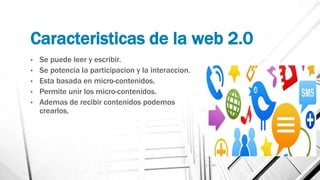 Caracteristicas de la web 2.0
• Se puede leer y escribir.
• Se potencia la participacion y la interaccion.
• Esta basada en micro-contenidos.
• Permite unir los micro-contenidos.
• Ademas de recibir contenidos podemos
crearlos.
 