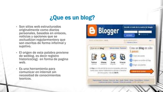 ¿Que es un blog?
• Son sitios web estructurados
originalmente como diarios
personales, basados en enlaces,
noticias y opciones que se
axctualizan regularmentevy que
son escritos de forma informal y
sujetivo.
• El origen de esta palabra proviene
de weblog, es decir registro
historico(log) en forma de pagina
web.
• Es una herramienta para
comunicar en internet sin
necesidad de conocimientos
teoricos.
 