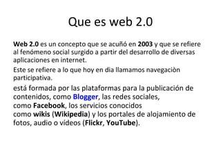 Que es web 2.0
Web 2.0 es un concepto que se acuñó en 2003 y que se refiere
al fenómeno social surgido a partir del desarrollo de diversas
aplicaciones en internet.
Este se refiere a lo que hoy en dia llamamos navegaciòn
participativa.
está formada por las plataformas para la publicación de
contenidos, como Blogger, las redes sociales,
como Facebook, los servicios conocidos
como wikis (Wikipedia) y los portales de alojamiento de
fotos, audio o vídeos (Flickr, YouTube).