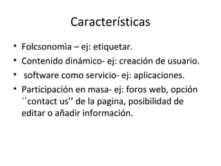 Características
• Folcsonomìa – ej: etiquetar.
• Contenido dinámico- ej: creación de usuario.
• software como servicio- ej: aplicaciones.
• Participación en masa- ej: foros web, opción
``contact us’’ de la pagina, posibilidad de
editar o añadir información.
