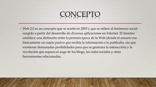 CONCEPTO
• Web 2.0 es un concepto que se acuñó en 2003 y que se refiere al fenómeno social
surgido a partir del desarrollo de diversas aplicaciones en Internet. El término
establece una distinción entre la primera época de la Web (donde el usuario era
básicamente un sujeto pasivo que recibía la información o la publicaba, sin que
existieran demasiadas posibilidades para que se generara la interacción) y la
revolución que supuso el auge de los blogs, las redes sociales y otras
herramientas relacionadas.
 