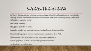 CARACTERÍSTICAS
• La Web 2.0 se caracteriza principalmente por la participación del usuario como contribuidor
activo y no solo como espectador de los contenidos de la Web (usuario pasivo). Esto queda
reflejado en aspectos como:
• El auge de los blogs.
• El auge de las redes sociales.
• Las webs creadas por los usuarios, usando plataformas de auto-edición.
• El contenido agregado por los usuarios como valor clave de la Web.
• El etiquetado colectivo (folcsonomía, marcadores sociales...).
• El beta perpetuo: la Web 2.0 se inventa permanentemente.
• Aplicaciones web dinámicas.
 