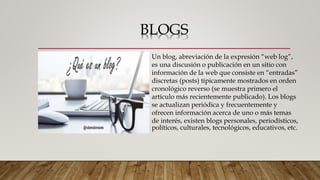 BLOGS
Un blog, abreviación de la expresión “web log”,
es una discusión o publicación en un sitio con
información de la web que consiste en “entradas”
discretas (posts) típicamente mostrados en orden
cronológico reverso (se muestra primero el
artículo más recientemente publicado). Los blogs
se actualizan periódica y frecuentemente y
ofrecen información acerca de uno o más temas
de interés, existen blogs personales, periodísticos,
políticos, culturales, tecnológicos, educativos, etc.
 