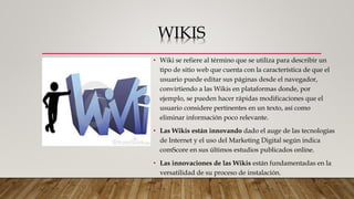 WIKIS
• Wiki se refiere al término que se utiliza para describir un
tipo de sitio web que cuenta con la característica de que el
usuario puede editar sus páginas desde el navegador,
convirtiendo a las Wikis en plataformas donde, por
ejemplo, se pueden hacer rápidas modificaciones que el
usuario considere pertinentes en un texto, así como
eliminar información poco relevante.
• Las Wikis están innovando dado el auge de las tecnologías
de Internet y el uso del Marketing Digital según indica
comScore en sus últimos estudios publicados online.
• Las innovaciones de las Wikis están fundamentadas en la
versatilidad de su proceso de instalación.
 