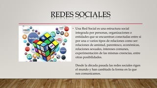 REDES SOCIALES
• Una Red Social es una estructura social
integrada por personas, organizaciones o
entidades que se encuentran conectadas entre sí
por una o varios tipos de relaciones como ser:
relaciones de amistad, parentesco, económicas,
relaciones sexuales, intereses comunes,
experimentación de las mismas creencias, entre
otras posibilidades.
Desde la década pasada las redes sociales rigen
el mundo y han cambiado la forma en la que
nos comunicamos.
 