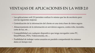 VENTAJAS DE APLICACIONES EN LA WEB 2.0
• Las aplicaciones web 2.0 permiten realizar lo mismo que las de escritorio pero
con las siguientes mejoras:
• Centralización de la información del cliente en una única base de datos segura
• Almacenamiento de la información en servidores seguros, contra robo, incendio,
corte de luz, etc…
• Compatibilidad con cualquier dispositivo que tenga navegador como PC,
SmartPhones, PDA, Videoconsolas, etc…
• Posibilidad de trabajar varios usuarios en paralelo compartiendo los mismos
datos en tiempo real.
 