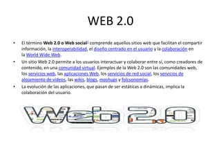 WEB 2.0
• El término Web 2.0 o Web social1​ comprende aquellos sitios web que facilitan el compartir
información, la interoperabilidad, el diseño centrado en el usuario y la colaboración en
la World Wide Web.
• Un sitio Web 2.0 permite a los usuarios interactuar y colaborar entre sí, como creadores de
contenido, en una comunidad virtual. Ejemplos de la Web 2.0 son las comunidades web,
los servicios web, las aplicaciones Web, los servicios de red social, los servicios de
alojamiento de videos, las wikis, blogs, mashups y folcsonomías.
• La evolución de las aplicaciones, que pasan de ser estáticas a dinámicas, implica la
colaboración del usuario.
 
