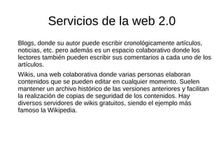 Servicios de la web 2.0
Blogs, donde su autor puede escribir cronológicamente artículos,
noticias, etc. pero además es un espacio colaborativo donde los
lectores también pueden escribir sus comentarios a cada uno de los
artículos.
Wikis, una web colaborativa donde varias personas elaboran
contenidos que se pueden editar en cualquier momento. Suelen
mantener un archivo histórico de las versiones anteriores y facilitan
la realización de copias de seguridad de los contenidos. Hay
diversos servidores de wikis gratuitos, siendo el ejemplo más
famoso la Wikipedia.
 