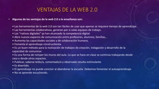 VENTAJAS DE LA WEB 2.0
• Algunas de las ventajas de la web 2.0 a la enseñanza son:
• Las herramientas de la web 2.0 son tan fáciles de usar que apenas se requiere tiempo de aprendizaje.
• Las herramientas colaborativas, generan por si solas equipos de trabajo.
• Los “nativos digitales” ya han alcanzado la competencia digital.
• Abre nuevos espacios de comunicación entre profesores, alumnos, familias,..
• Aumenta las capacidades sociales y de colaboración humana.
• Fomenta el aprendizaje constructivista.
• Es un buen método para la realización de trabajos de creación, indagación y desarrollo de la
capacidad de comunicar.
• Es una forma de romper los muros del aula. Lo que se hace en clase se continúa trabajando desde
casa o desde otros espacios.
• Publicar, saberse leído/a, comentado/a y observado resulta estimulante.
• Es divertido.
• El aprendizaje no puede concluir al abandonar la escuela. Debemos fomentar el autoaprendizaje.
• No se aprende escuchando.
 