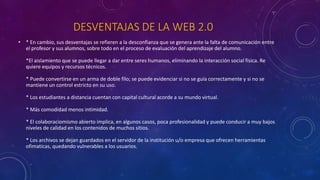 DESVENTAJAS DE LA WEB 2.0
• * En cambio, sus desventajas se refieren a la desconfianza que se genera ante la falta de comunicación entre
el profesor y sus alumnos, sobre todo en el proceso de evaluación del aprendizaje del alumno.
*El aislamiento que se puede llegar a dar entre seres humanos, eliminando la interacción social física. Re
quiere equipos y recursos técnicos.
* Puede convertirse en un arma de doble filo; se puede evidenciar si no se guía correctamente y si no se
mantiene un control estricto en su uso.
* Los estudiantes a distancia cuentan con capital cultural acorde a su mundo virtual.
* Más comodidad menos intimidad.
* El colaboraciomismo abierto implica, en algunos casos, poca profesionalidad y puede conducir a muy bajos
niveles de calidad en los contenidos de muchos sitios.
* Los archivos se dejan guardados en el servidor de la institución u/o empresa que ofrecen herramientas
ofimaticas, quedando vulnerables a los usuarios.
 