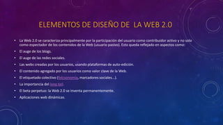 ELEMENTOS DE DISEÑO DE LA WEB 2.0
• La Web 2.0 se caracteriza principalmente por la participación del usuario como contribuidor activo y no solo
como espectador de los contenidos de la Web (usuario pasivo). Esto queda reflejado en aspectos como:
• El auge de los blogs.
• El auge de las redes sociales.
• Las webs creadas por los usuarios, usando plataformas de auto-edición.
• El contenido agregado por los usuarios como valor clave de la Web.
• El etiquetado colectivo (folcsonomía, marcadores sociales...).
• La importancia del long tail.
• El beta perpetuo: la Web 2.0 se inventa permanentemente.
• Aplicaciones web dinámicas.
 