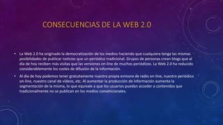 CONSECUENCIAS DE LA WEB 2.0
• La Web 2.0 ha originado la democratización de los medios haciendo que cualquiera tenga las mismas
posibilidades de publicar noticias que un periódico tradicional. Grupos de personas crean blogs que al
día de hoy reciben más visitas que las versiones on-line de muchos periódicos. La Web 2.0 ha reducido
considerablemente los costes de difusión de la información.
• Al día de hoy podemos tener gratuitamente nuestra propia emisora de radio on-line, nuestro periódico
on-line, nuestro canal de vídeos, etc. Al aumentar la producción de información aumenta la
segmentación de la misma, lo que equivale a que los usuarios puedan acceder a contenidos que
tradicionalmente no se publican en los medios convencionales.
 