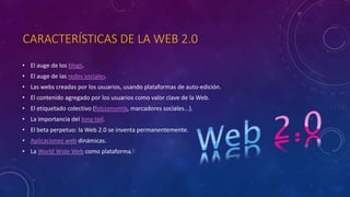 CARACTERÍSTICAS DE LA WEB 2.0
• El auge de los blogs.
• El auge de las redes sociales.
• Las webs creadas por los usuarios, usando plataformas de auto-edición.
• El contenido agregado por los usuarios como valor clave de la Web.
• El etiquetado colectivo (folcsonomía, marcadores sociales...).
• La importancia del long tail.
• El beta perpetuo: la Web 2.0 se inventa permanentemente.
• Aplicaciones web dinámicas.
• La World Wide Web como plataforma.6
 