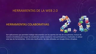 HERRAMIENTAS DE LA WEB 2.0
HERRAMIENTAS COLABORATIVAS
Son aplicaciones que permiten trabajar documentos con los aportes de más de una persona, incluso de
manera simultánea por lo que los estudiantes suelen mostrarse más participativos y motivados al utilizar
este tipo de herramientas. Entre esta clasificación, las más utilizadas son Google Drive y Dropbox.
 